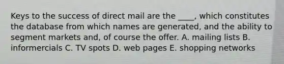 Keys to the success of direct mail are the ____, which constitutes the database from which names are generated, and the ability to segment markets and, of course the offer. A. mailing lists B. informercials C. TV spots D. web pages E. shopping networks