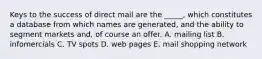 Keys to the success of direct mail are the _____, which constitutes a database from which names are generated, and the ability to segment markets and, of course an offer. A. mailing list B. infomercials C. TV spots D. web pages E. mail shopping network