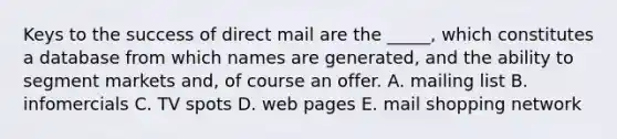 Keys to the success of direct mail are the _____, which constitutes a database from which names are generated, and the ability to segment markets and, of course an offer. A. mailing list B. infomercials C. TV spots D. web pages E. mail shopping network