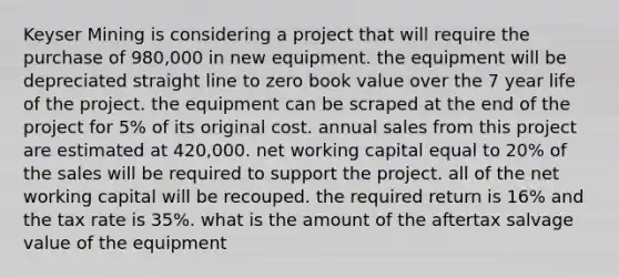 Keyser Mining is considering a project that will require the purchase of 980,000 in new equipment. the equipment will be depreciated straight line to zero book value over the 7 year life of the project. the equipment can be scraped at the end of the project for 5% of its original cost. annual sales from this project are estimated at 420,000. net working capital equal to 20% of the sales will be required to support the project. all of the net working capital will be recouped. the required return is 16% and the tax rate is 35%. what is the amount of the aftertax salvage value of the equipment