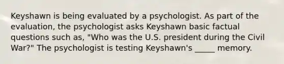 Keyshawn is being evaluated by a psychologist. As part of the evaluation, the psychologist asks Keyshawn basic factual questions such as, "Who was the U.S. president during the Civil War?" The psychologist is testing Keyshawn's _____ memory.