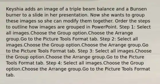 Keyshia adds an image of a triple beam balance and a Bunsen burner to a slide in her presentation. Now she wants to group these images so she can modify them together. Order the steps to outline how images are grouped in PowerPoint. Step 1: Select all images.Choose the Group option.Choose the Arrange group.Go to the Picture Tools Format tab. Step 2: Select all images.Choose the Group option.Choose the Arrange group.Go to the Picture Tools Format tab. Step 3: Select all images.Choose the Group option.Choose the Arrange group.Go to the Picture Tools Format tab. Step 4: Select all images.Choose the Group option.Choose the Arrange group.Go to the Picture Tools Format tab.