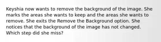 Keyshia now wants to remove the background of the image. She marks the areas she wants to keep and the areas she wants to remove. She exits the Remove the Background option. She notices that the background of the image has not changed. Which step did she miss?