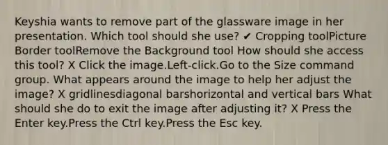 Keyshia wants to remove part of the glassware image in her presentation. Which tool should she use? ✔ Cropping toolPicture Border toolRemove the Background tool How should she access this tool? X Click the image.Left-click.Go to the Size command group. What appears around the image to help her adjust the image? X gridlinesdiagonal barshorizontal and vertical bars What should she do to exit the image after adjusting it? X Press the Enter key.Press the Ctrl key.Press the Esc key.