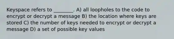 Keyspace refers to ________. A) all loopholes to the code to encrypt or decrypt a message B) the location where keys are stored C) the number of keys needed to encrypt or decrypt a message D) a set of possible key values