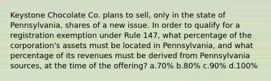 Keystone Chocolate Co. plans to sell, only in the state of Pennsylvania, shares of a new issue. In order to qualify for a registration exemption under Rule 147, what percentage of the corporation's assets must be located in Pennsylvania, and what percentage of its revenues must be derived from Pennsylvania sources, at the time of the offering? a.70% b.80% c.90% d.100%