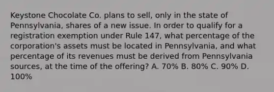 Keystone Chocolate Co. plans to sell, only in the state of Pennsylvania, shares of a new issue. In order to qualify for a registration exemption under Rule 147, what percentage of the corporation's assets must be located in Pennsylvania, and what percentage of its revenues must be derived from Pennsylvania sources, at the time of the offering? A. 70% B. 80% C. 90% D. 100%