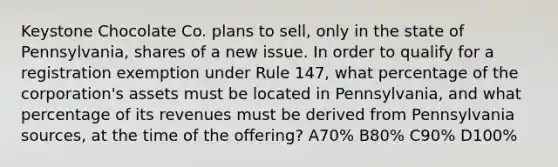 Keystone Chocolate Co. plans to sell, only in the state of Pennsylvania, shares of a new issue. In order to qualify for a registration exemption under Rule 147, what percentage of the corporation's assets must be located in Pennsylvania, and what percentage of its revenues must be derived from Pennsylvania sources, at the time of the offering? A70% B80% C90% D100%