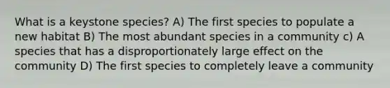 What is a keystone species? A) The first species to populate a new habitat B) The most abundant species in a community c) A species that has a disproportionately large effect on the community D) The first species to completely leave a community