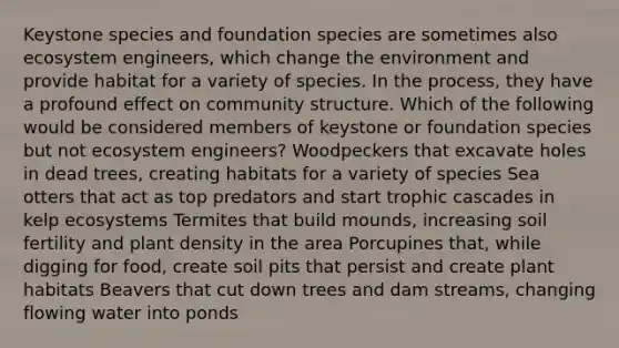 Keystone species and foundation species are sometimes also ecosystem engineers, which change the environment and provide habitat for a variety of species. In the process, they have a profound effect on community structure. Which of the following would be considered members of keystone or foundation species but not ecosystem engineers? Woodpeckers that excavate holes in dead trees, creating habitats for a variety of species Sea otters that act as top predators and start trophic cascades in kelp ecosystems Termites that build mounds, increasing soil fertility and plant density in the area Porcupines that, while digging for food, create soil pits that persist and create plant habitats Beavers that cut down trees and dam streams, changing flowing water into ponds