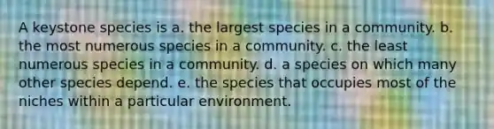 A keystone species is a. the largest species in a community. b. the most numerous species in a community. c. the least numerous species in a community. d. a species on which many other species depend. e. the species that occupies most of the niches within a particular environment.