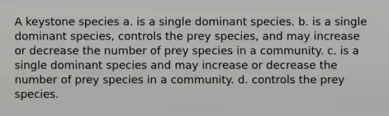 A keystone species a. is a single dominant species. b. is a single dominant species, controls the prey species, and may increase or decrease the number of prey species in a community. c. is a single dominant species and may increase or decrease the number of prey species in a community. d. controls the prey species.