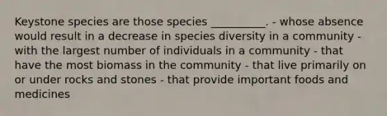 Keystone species are those species __________. - whose absence would result in a decrease in species diversity in a community - with the largest number of individuals in a community - that have the most biomass in the community - that live primarily on or under rocks and stones - that provide important foods and medicines