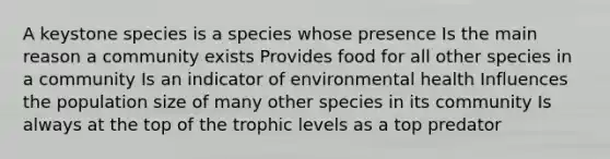 A keystone species is a species whose presence Is the main reason a community exists Provides food for all other species in a community Is an indicator of environmental health Influences the population size of many other species in its community Is always at the top of the trophic levels as a top predator