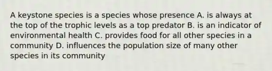 A keystone species is a species whose presence A. is always at the top of the trophic levels as a top predator B. is an indicator of environmental health C. provides food for all other species in a community D. influences the population size of many other species in its community