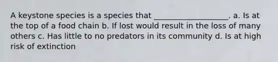 A keystone species is a species that ___________________. a. Is at the top of a food chain b. If lost would result in the loss of many others c. Has little to no predators in its community d. Is at high risk of extinction