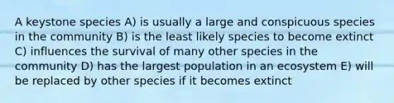 A keystone species A) is usually a large and conspicuous species in the community B) is the least likely species to become extinct C) influences the survival of many other species in the community D) has the largest population in an ecosystem E) will be replaced by other species if it becomes extinct