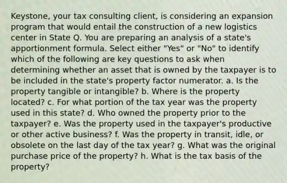 Keystone, your tax consulting client, is considering an expansion program that would entail the construction of a new logistics center in State Q. You are preparing an analysis of a state's apportionment formula. Select either "Yes" or "No" to identify which of the following are key questions to ask when determining whether an asset that is owned by the taxpayer is to be included in the state's property factor numerator. a. Is the property tangible or intangible? b. Where is the property located? c. For what portion of the tax year was the property used in this state? d. Who owned the property prior to the taxpayer? e. Was the property used in the taxpayer's productive or other active business? f. Was the property in transit, idle, or obsolete on the last day of the tax year? g. What was the original purchase price of the property? h. What is the tax basis of the property?