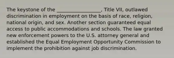 The keystone of the __________________, Title VII, outlawed discrimination in employment on the basis of race, religion, national origin, and sex. Another section guaranteed equal access to public accommodations and schools. The law granted new enforcement powers to the U.S. attorney general and established the Equal Employment Opportunity Commission to implement the prohibition against job discrimination.