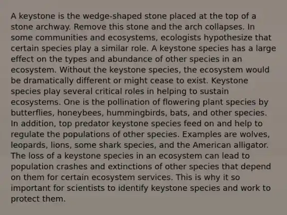 A keystone is the wedge-shaped stone placed at the top of a stone archway. Remove this stone and the arch collapses. In some communities and ecosystems, ecologists hypothesize that certain species play a similar role. A keystone species has a large effect on the types and abundance of other species in an ecosystem. Without the keystone species, the ecosystem would be dramatically different or might cease to exist. Keystone species play several critical roles in helping to sustain ecosystems. One is the pollination of flowering plant species by butterflies, honeybees, hummingbirds, bats, and other species. In addition, top predator keystone species feed on and help to regulate the populations of other species. Examples are wolves, leopards, lions, some shark species, and the American alligator. The loss of a keystone species in an ecosystem can lead to population crashes and extinctions of other species that depend on them for certain ecosystem services. This is why it so important for scientists to identify keystone species and work to protect them.