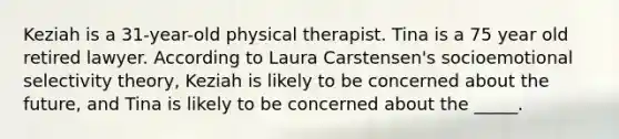 Keziah is a 31-year-old physical therapist. Tina is a 75 year old retired lawyer. According to Laura Carstensen's socioemotional selectivity theory, Keziah is likely to be concerned about the future, and Tina is likely to be concerned about the _____.