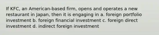 If KFC, an American-based firm, opens and operates a new restaurant in Japan, then it is engaging in a. foreign portfolio investment b. foreign financial investment c. foreign direct investment d. indirect foreign investment