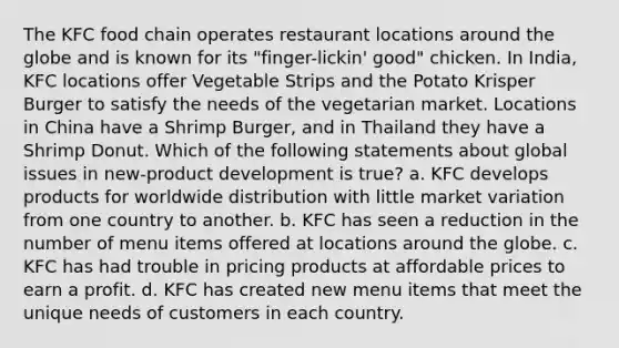 The KFC food chain operates restaurant locations around the globe and is known for its "finger-lickin' good" chicken. In India, KFC locations offer Vegetable Strips and the Potato Krisper Burger to satisfy the needs of the vegetarian market. Locations in China have a Shrimp Burger, and in Thailand they have a Shrimp Donut. Which of the following statements about global issues in new-product development is true? a. KFC develops products for worldwide distribution with little market variation from one country to another. b. KFC has seen a reduction in the number of menu items offered at locations around the globe. c. KFC has had trouble in pricing products at affordable prices to earn a profit. d. KFC has created new menu items that meet the unique needs of customers in each country.