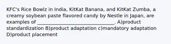 KFC's Rice Bowlz in India, KitKat Banana, and KitKat Zumba, a creamy soybean paste flavored candy by Nestle in Japan, are examples of ________________________________. A)product standardization B)product adaptation c)mandatory adaptation D)product placement