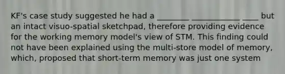 KF's case study suggested he had a ________ ____________ ____ but an intact visuo-spatial sketchpad, therefore providing evidence for the working memory model's view of STM. This finding could not have been explained using the multi-store model of memory, which, proposed that short-term memory was just one system