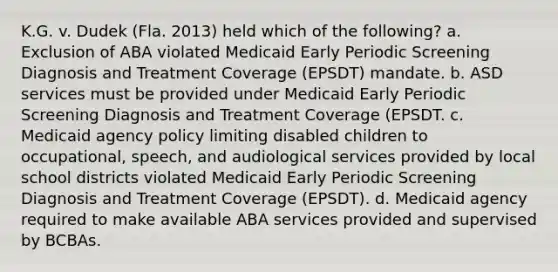 K.G. v. Dudek (Fla. 2013) held which of the following? a. Exclusion of ABA violated Medicaid Early Periodic Screening Diagnosis and Treatment Coverage (EPSDT) mandate. b. ASD services must be provided under Medicaid Early Periodic Screening Diagnosis and Treatment Coverage (EPSDT. c. Medicaid agency policy limiting disabled children to occupational, speech, and audiological services provided by local school districts violated Medicaid Early Periodic Screening Diagnosis and Treatment Coverage (EPSDT). d. Medicaid agency required to make available ABA services provided and supervised by BCBAs.