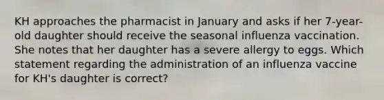 KH approaches the pharmacist in January and asks if her 7-year-old daughter should receive the seasonal influenza vaccination. She notes that her daughter has a severe allergy to eggs. Which statement regarding the administration of an influenza vaccine for KH's daughter is correct?