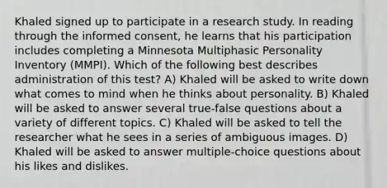 Khaled signed up to participate in a research study. In reading through the informed consent, he learns that his participation includes completing a Minnesota Multiphasic Personality Inventory (MMPI). Which of the following best describes administration of this test? A) Khaled will be asked to write down what comes to mind when he thinks about personality. B) Khaled will be asked to answer several true-false questions about a variety of different topics. C) Khaled will be asked to tell the researcher what he sees in a series of ambiguous images. D) Khaled will be asked to answer multiple-choice questions about his likes and dislikes.