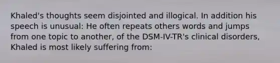 Khaled's thoughts seem disjointed and illogical. In addition his speech is unusual: He often repeats others words and jumps from one topic to another, of the DSM-IV-TR's clinical disorders, Khaled is most likely suffering from: