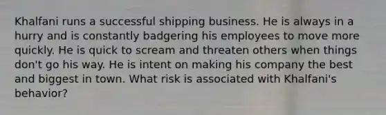 Khalfani runs a successful shipping business. He is always in a hurry and is constantly badgering his employees to move more quickly. He is quick to scream and threaten others when things don't go his way. He is intent on making his company the best and biggest in town. What risk is associated with Khalfani's behavior?