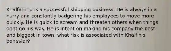 Khalfani runs a successful shipping business. He is always in a hurry and constantly badgering his employees to move more quickly. He is quick to scream and threaten others when things dont go his way. He is intent on making his company the best and biggest in town. what risk is associated with Khalfinis behavior?