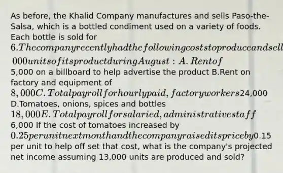 As before, the Khalid Company manufactures and sells Paso-the-Salsa, which is a bottled condiment used on a variety of foods. Each bottle is sold for 6. The company recently had the following costs to produce and sell 12,000 units of its product during August: A.Rent of5,000 on a billboard to help advertise the product B.Rent on factory and equipment of 8,000 C.Total payroll for hourly paid, factory workers24,000 D.Tomatoes, onions, spices and bottles 18,000 E.Total payroll for salaried, administrative staff6,000 If the cost of tomatoes increased by 0.25 per unit next month and the company raised its price by0.15 per unit to help off set that cost, what is the company's projected net income assuming 13,000 units are produced and sold?