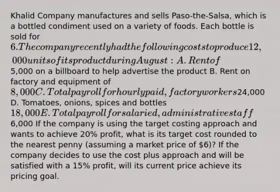 Khalid Company manufactures and sells Paso-the-Salsa, which is a bottled condiment used on a variety of foods. Each bottle is sold for 6. The company recently had the following costs to produce 12,000 units of its product during August: A. Rent of5,000 on a billboard to help advertise the product B. Rent on factory and equipment of 8,000 C. Total payroll for hourly paid, factory workers24,000 D. Tomatoes, onions, spices and bottles 18,000 E. Total payroll for salaried, administrative staff6,000 If the company is using the target costing approach and wants to achieve 20% profit, what is its target cost rounded to the nearest penny (assuming a market price of 6)? If the company decides to use the cost plus approach and will be satisfied with a 15% profit, will its current price achieve its pricing goal.