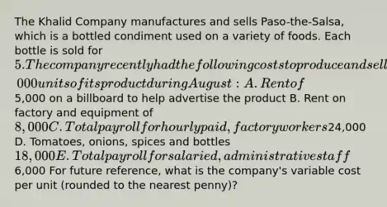 The Khalid Company manufactures and sells Paso-the-Salsa, which is a bottled condiment used on a variety of foods. Each bottle is sold for 5. The company recently had the following costs to produce and sell 12,000 units of its product during August: A. Rent of5,000 on a billboard to help advertise the product B. Rent on factory and equipment of 8,000 C. Total payroll for hourly paid, factory workers24,000 D. Tomatoes, onions, spices and bottles 18,000 E. Total payroll for salaried, administrative staff6,000 For future reference, what is the company's variable cost per unit (rounded to the nearest penny)?