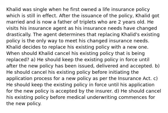 Khalid was single when he first owned a life insurance policy which is still in effect. After the issuance of the policy, Khalid got married and is now a father of triplets who are 2 years old. He visits his insurance agent as his insurance needs have changed drastically. The agent determines that replacing Khalid's existing policy is the only way to meet his changed insurance needs. Khalid decides to replace his existing policy with a new one. When should Khalid cancel his existing policy that is being replaced? a) He should keep the existing policy in force until after the new policy has been issued, delivered and accepted. b) He should cancel his existing policy before initiating the application process for a new policy as per the Insurance Act. c) He should keep the existing policy in force until his application for the new policy is accepted by the insurer. d) He should cancel his existing policy before medical underwriting commences for the new policy.