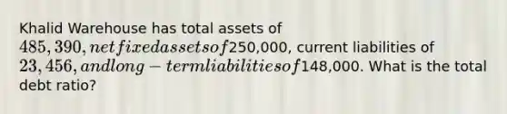 Khalid Warehouse has total assets of 485,390, net fixed assets of250,000, current liabilities of 23,456, and long-term liabilities of148,000. What is the total debt ratio?