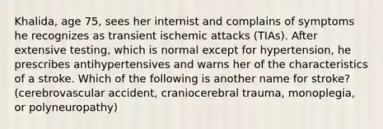 Khalida, age 75, sees her internist and complains of symptoms he recognizes as transient ischemic attacks (TIAs). After extensive testing, which is normal except for hypertension, he prescribes antihypertensives and warns her of the characteristics of a stroke. Which of the following is another name for stroke? (cerebrovascular accident, craniocerebral trauma, monoplegia, or polyneuropathy)