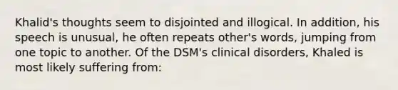 Khalid's thoughts seem to disjointed and illogical. In addition, his speech is unusual, he often repeats other's words, jumping from one topic to another. Of the DSM's clinical disorders, Khaled is most likely suffering from: