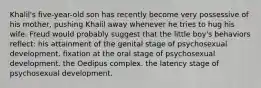 Khalil's five-year-old son has recently become very possessive of his mother, pushing Khalil away whenever he tries to hug his wife. Freud would probably suggest that the little boy's behaviors reflect: his attainment of the genital stage of psychosexual development. fixation at the oral stage of psychosexual development. the Oedipus complex. the latency stage of psychosexual development.