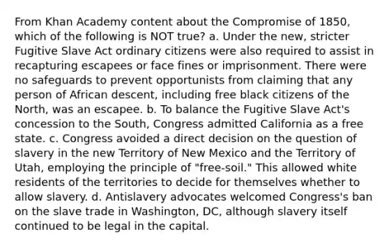 From Khan Academy content about the Compromise of 1850, which of the following is NOT true? a. Under the new, stricter Fugitive Slave Act ordinary citizens were also required to assist in recapturing escapees or face fines or imprisonment. There were no safeguards to prevent opportunists from claiming that any person of African descent, including free black citizens of the North, was an escapee. b. To balance the Fugitive Slave Act's concession to the South, Congress admitted California as a free state. c. Congress avoided a direct decision on the question of slavery in the new Territory of New Mexico and the Territory of Utah, employing the principle of "free-soil." This allowed white residents of the territories to decide for themselves whether to allow slavery. d. Antislavery advocates welcomed Congress's ban on the slave trade in Washington, DC, although slavery itself continued to be legal in the capital.