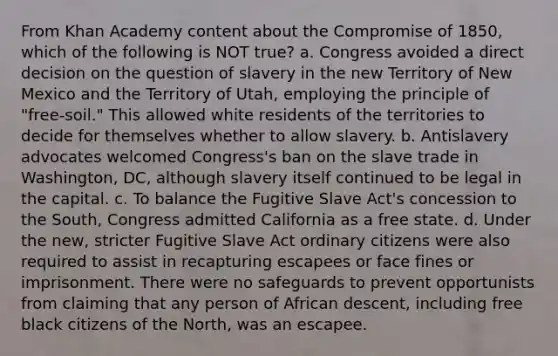 From Khan Academy content about the Compromise of 1850, which of the following is NOT true? a. Congress avoided a direct decision on the question of slavery in the new Territory of New Mexico and the Territory of Utah, employing the principle of "free-soil." This allowed white residents of the territories to decide for themselves whether to allow slavery. b. Antislavery advocates welcomed Congress's ban on the slave trade in Washington, DC, although slavery itself continued to be legal in the capital. c. To balance the Fugitive Slave Act's concession to the South, Congress admitted California as a free state. d. Under the new, stricter Fugitive Slave Act ordinary citizens were also required to assist in recapturing escapees or face fines or imprisonment. There were no safeguards to prevent opportunists from claiming that any person of African descent, including free black citizens of the North, was an escapee.