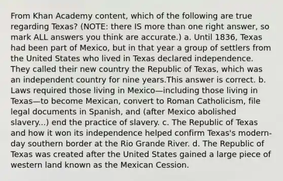 From Khan Academy content, which of the following are true regarding Texas? (NOTE: there IS more than one right answer, so mark ALL answers you think are accurate.) a. Until 1836, Texas had been part of Mexico, but in that year a group of settlers from the United States who lived in Texas declared independence. They called their new country the Republic of Texas, which was an independent country for nine years.This answer is correct. b. Laws required those living in Mexico—including those living in Texas—to become Mexican, convert to Roman Catholicism, file legal documents in Spanish, and (after Mexico abolished slavery...) end the practice of slavery. c. The Republic of Texas and how it won its independence helped confirm Texas's modern-day southern border at the Rio Grande River. d. The Republic of Texas was created after the United States gained a large piece of western land known as the Mexican Cession.