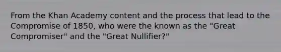 From the Khan Academy content and the process that lead to the <a href='https://www.questionai.com/knowledge/kvIKPiDs5Q-compromise-of-1850' class='anchor-knowledge'>compromise of 1850</a>, who were the known as the "Great Compromiser" and the "Great Nullifier?"