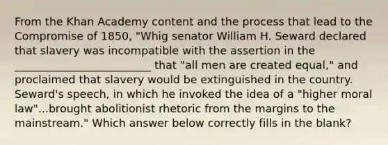 From the Khan Academy content and the process that lead to the Compromise of 1850, "Whig senator William H. Seward declared that slavery was incompatible with the assertion in the _________________________ that "all men are created equal," and proclaimed that slavery would be extinguished in the country. Seward's speech, in which he invoked the idea of a "higher moral law"...brought abolitionist rhetoric from the margins to the mainstream." Which answer below correctly fills in the blank?