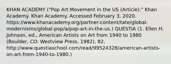 KHAN ACADEMY ("Pop Art Movement in the US (Article)." Khan Academy. Khan Academy. Accessed February 3, 2020. https://www.khanacademy.org/partner-content/tate/global-modernisms/global-pop/a/pop-art-in-the-us.) QUESTIA (1. Ellen H. Johnson, ed., American Artists on Art from 1940 to 1980 (Boulder, CO: Westview Press, 1982), 82, http://www.questiaschool.com/read/99524328/american-artists-on-art-from-1940-to-1980.)