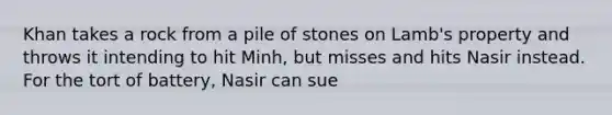 Khan takes a rock from a pile of stones on Lamb's property and throws it intending to hit Minh, but misses and hits Nasir instead. For the tort of battery, Nasir can sue